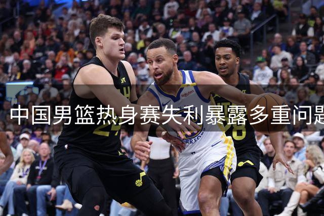 中国男篮热身赛失利暴露多重问题，未来挑战重重
