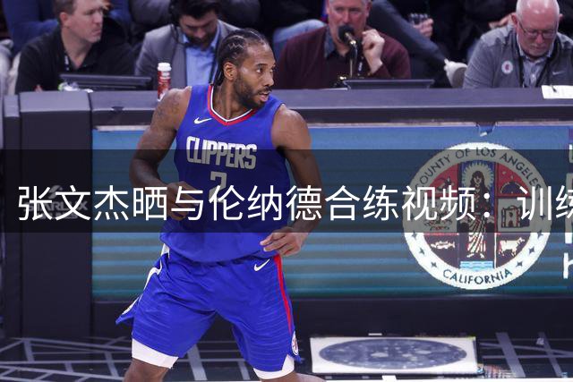 张文杰晒与伦纳德合练视频：训练中收获满满新见解